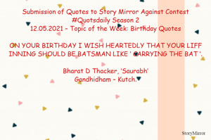 Submission of Quotes to Story Mirror Against Contest #Quotsdaily Season 2
12.05.2021 – Topic of the Week: Birthday Quotes

ON YOUR BIRTHDAY I WISH HEARTEDLY THAT YOUR LIFF INNING SHOULD BE BATSMAN LIKE ‘ CARRYING THE BAT ‘.

Bharat D Thacker, ‘Saurabh’
Gandhidham – Kutch.
