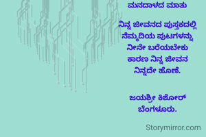 ಮನದಾಳದ ಮಾತು

ನಿನ್ನ ಜೀವನದ ಪುಸ್ತಕದಲ್ಲಿ
ನೆಮ್ಮದಿಯ ಪುಟಗಳನ್ನು
ನೀನೇ ಬರೆಯಬೇಕು
ಕಾರಣ ನಿನ್ನ ಜೀವನ
ನಿನ್ನದೇ ಹೊಣೆ.


ಜಯಶ್ರೀ ಕಿಶೋರ್
ಬೆಂಗಳೂರು.