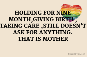HOLDING FOR NINE MONTH,GIVING BIRTH , TAKING CARE ,STILL DOESN'T ASK FOR ANYTHING.
THAT IS MOTHER