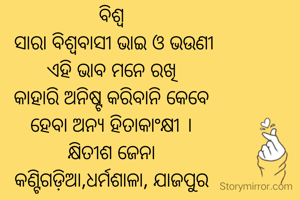 ବିଶ୍ଵ
 ସାରା ବିଶ୍ଵବାସୀ ଭାଇ ଓ ଭଉଣୀ
ଏହି ଭାବ ମନେ ରଖି
କାହାରି ଅନିଷ୍ଟ କରିବାନି କେବେ
ହେବା ଅନ୍ୟ ହିତାକାଂକ୍ଷୀ ।
କ୍ଷିତୀଶ ଜେନା
କଣ୍ଟିଗଡ଼ିଆ,ଧର୍ମଶାଳା, ଯାଜପୁର
