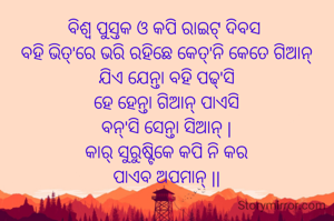 ବିଶ୍ବ ପୁସ୍ତକ ଓ କପି ରାଇଟ୍ ଦିବସ 
ବହି ଭିତ୍'ରେ ଭରି ରହିଛେ କେତ୍'ନି କେତେ ଗିଆନ୍
ଯିଏ ଯେନ୍ତା ବହି ପଢ୍'ସି
ହେ ହେନ୍ତା ଗିଆନ୍ ପାଏସି
ବନ୍'ସି ସେନ୍ତା ସିଆନ୍ |
କାର୍ ସୁରୁଷ୍ଟିକେ କପି ନି କର
ପାଏବ ଅପମାନ୍ ||
 