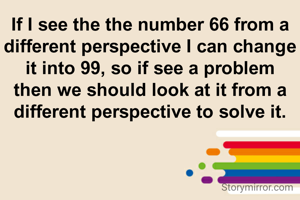 If I see the the number 66 from a different perspective I can change it into 99, so if see a problem then we should look at it from a different perspective to solve it.