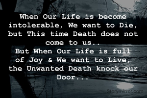 When Our Life is become intolerable, We want to Die, but This time Death does not come to us..
But When Our Life is full of Joy & We want to Live, the Unwanted Death knock our Door...