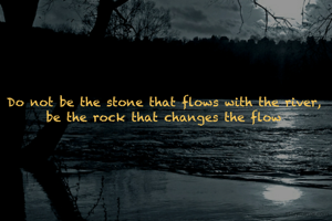Do not be the stone that flows with the river, be the rock that changes the flow