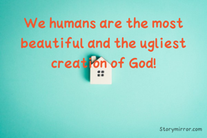 We humans are the most beautiful and the ugliest creation of God!