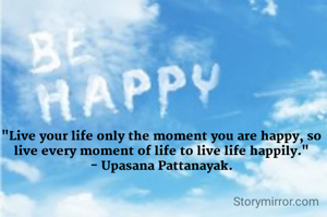 "Live your life only the moment you are happy, so live every moment of life to live life happily."
- Upasana Pattanayak.