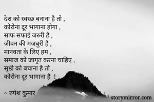 देश को स्वस्छ बनाना है तो ,
कोरोना दूर भागाना होगा ,
साफ सफाई जरुरी है ,
जीवन की मजबुरी है ,
मानवता के लिए हम ,
समाज को जागृत करना चाहिए ,
सृष्ठी को बचाना है तो ,
कोरोना दूर भागाना है  !

~ रुपेश कुमार