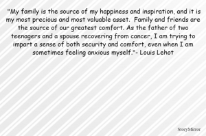  "My family is the source of my happiness and inspiration, and it is my most precious and most valuable asset.  Family and friends are the source of our greatest comfort. As the father of two teenagers and a spouse recovering from cancer, I am trying to impart a sense of both security and comfort, even when I am sometimes feeling anxious myself."- Louis Lehot