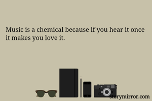Music is a chemical because if you hear it once it makes you love it.