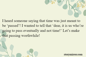 

I heard someone saying that time was just meant to be ‘passed’! I wanted to tell that ‘dear, it is us who’re going to pass eventually and not time!’ Let’s make that passing worthwhile!