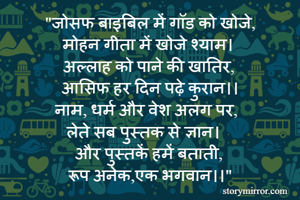 "जोसफ बाइबिल में गॉड को खोजे,
मोहन गीता में खोजे श्याम।
अल्लाह को पाने की खातिर,
आसिफ हर दिन पढ़े कुरान।।
नाम, धर्म और वेश अलग पर,
लेते सब पुस्तक से ज्ञान।
और पुस्तकें हमें बताती,
रूप अनेक,एक भगवान।।"