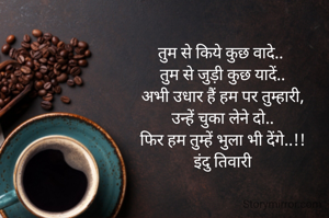 तुम से किये कुछ वादे.. 
तुम से जुड़ी कुछ यादें..
अभी उधार हैं हम पर तुम्हारी,
उन्हें चुका लेने दो..
फिर हम तुम्हें भुला भी देंगे..!!
इंदु तिवारी