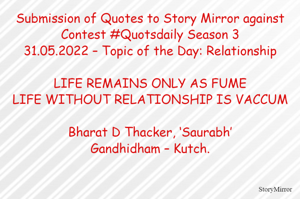 Submission of Quotes to Story Mirror against Contest #Quotsdaily Season 3
31.05.2022 – Topic of the Day: Relationship

LIFE REMAINS ONLY AS FUME
LIFE WITHOUT RELATIONSHIP IS VACCUM

Bharat D Thacker, ‘Saurabh’
Gandhidham – Kutch.