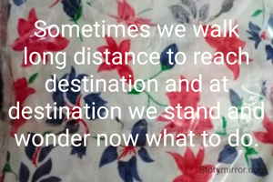 Sometimes we walk long distance to reach destination and at destination we stand and wonder now what to do.