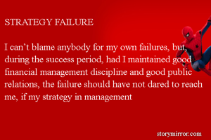 STRATEGY FAILURE

I can’t blame anybody for my own failures, but, during the success period, had I maintained good financial management discipline and good public relations, the failure should have not dared to reach me, if my strategy in management 