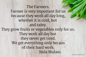 The Farmers.
Farmer is very important for us
because they work all day long,
whether it is cold, hot 
and rainy.
They grow fruits or vegetables only for us.
They work all day but 
they never get tired.
We get everything only becaus
of their hard work.
                           Nida Mulani.