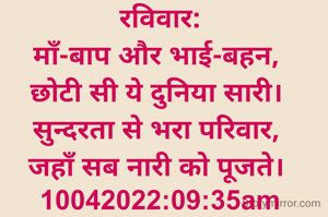 रविवार:
माँ-बाप और भाई-बहन, 
छोटी सी ये दुनिया सारी। 
सुन्दरता से भरा परिवार, 
जहाँ सब नारी को पूजते। 
10042022:09:35am