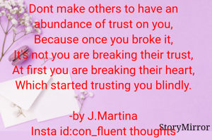 Dont make others to have an abundance of trust on you,
Because once you broke it,
It's not you are breaking their trust,
At first you are breaking their heart,
Which started trusting you blindly.

-by J.Martina
Insta id:con_fluent thoughts