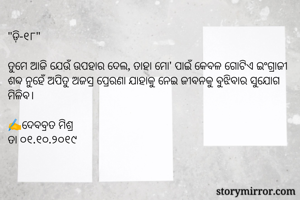 "ଡ଼ି-୧୮"

ତୁମେ ଆଜି ଯେଉଁ ଉପହାର ଦେଲ, ତାହା ମୋ' ପାଇଁ କେବଳ ଗୋଟିଏ ଇଂଗ୍ରାଜୀ ଶବ୍ଦ ନୁହେଁ ଅପିତୁ ଅଜସ୍ର ପ୍ରେରଣା ଯାହାକୁ ନେଇ ଜୀବନକୁ ବୁଝିବାର ସୁଯୋଗ ମିଳିବ। 

✍ଦେବବ୍ରତ ମିଶ୍ର
ତା ୦୧.୧୦.୨୦୧୯