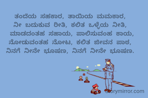 ತಂದೆಯ ಸಹಕಾರ, ತಾಯಿಯ ಮಮಕಾರ, 
ನೀ ಬದುಕುವ ರೀತಿ, ಕಲಿತ ಒಳ್ಳೆಯ ನೀತಿ, 
ಮಾಡದಂತಹ ಸಹಾಯ, ಪಾಲಿಸುವಂಹ ಕಾಯ, ನೋಡುವಂತಹ ನೋಟ, ಕಲಿತ ಜೀವನ ಪಾಠ, 
ನಿನಗೆ ನೀನೇ ಭೂಷಣ, ನಿನಗೆ ನೀನೇ ಭೂಷಣ. 
