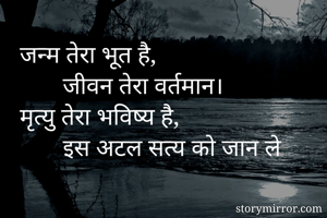 जन्म तेरा भूत है, 
       जीवन तेरा वर्तमान। 
मृत्यु तेरा भविष्य है, 
       इस अटल सत्य को जान ले
