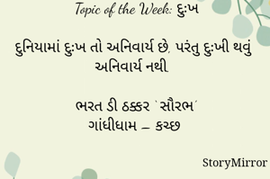 સ્ટોરીમિરર માટે #Quotesdaily Season 2 માટેનું અવતરણ / Quote
Date:09.05.2021

Topic of the Week: દુઃખ

દુનિયામાં દુઃખ તો અનિવાર્ય છે, પરંતુ દુઃખી થવું અનિવાર્ય નથી.

ભરત ડી ઠક્કર ‘ સૌરભ’
ગાંધીધામ – કચ્છ