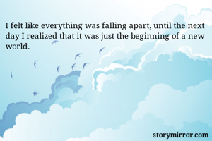 I felt like everything was falling apart, until the next day I realized that it was just the beginning of a new world.

