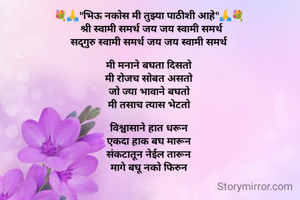  
💐🙏"भिऊ नकोस मी तुझ्या पाठीशी आहे"🙏💐
  श्री स्वामी समर्थ जय जय स्वामी समर्थ
सद्गुरु स्वामी समर्थ जय जय स्वामी समर्थ

मी मनाने बघता दिसतो
मी रोजच सोबत असतो
जो ज्या भावाने बघतो
मी तसाच त्यास भेटतो

विश्वासाने हात धरून
एकदा हाक बघ मारून
संकटातून नेईल तारून
मागे बघू नको फिरुन