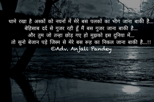 थामे रखा है अश्कों को नयनों में मेरे बस पलकों का भीग जाना बाकी है...
बेहिसाब दर्द से गुजर रही हूँ मैं बस गुजर जाना बाकी है...
और तुम जो तन्हा छोड़ गए हो मुझको इस दुनिया में...
तो सुनो बेजान पड़े जिस्म से मेरे बस रूह का निकल जाना बाकी है...!!
©Adv. Anjali Pandey