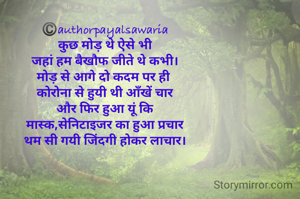 ©️authorpayalsawaria
कुछ मोड़ थे ऐसे भी
जहां हम बैखौफ जीते थे कभी।
मोड़ से आगे दो कदम पर ही 
कोरोना से हुयी थी आँखें चार
और फिर हुआ यूं कि
मास्क,सेनिटाइजर का हुआ प्रचार
थम सी गयी जिंदगी होकर लाचार।