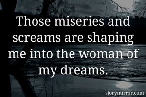 Those miseries and screams are shaping me into the woman of my dreams.