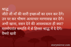 श्राद्ध
जीते जी माँ की सारी इच्छाओं का दमन कर देंगे।
उन पर कर भीषण अत्याचार मरणासन्न कर देंगें।
अभी खाना, वसन देने की आवश्यकता ही क्या?
मरणोपरांत सम्पत्ति में से हिस्सा श्राद्ध में दे देंगे।
वैष्णो खत्री
