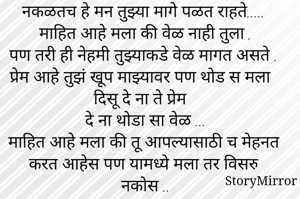 नकळतच हे मन तुझ्या मागे पळत राहते.....
माहित आहे मला की वेळ नाही तुला ,
पण तरी ही नेहमी तुझ्याकडे वेळ मागत असते .
प्रेम आहे तुझं खूप माझ्यावर पण थोड स मला दिसू दे ना ते प्रेम 
दे ना थोडा सा वेळ ...
माहित आहे मला की तू आपल्यासाठी च मेहनत करत आहेस पण यामध्ये मला तर विसरु नकोस ..