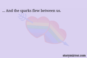 ... And the sparks flew between us. 