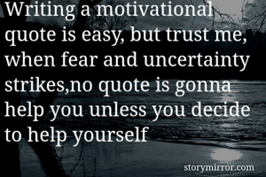 Writing a motivational quote is easy, but trust me, when fear and uncertainty strikes,no quote is gonna help you unless you decide to help yourself