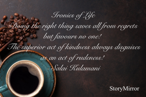 Ironies of Life
Doing the right thing saves all from regrets but favours no one! 
The superior act of kindness always disguises as an act of rudeness! 
 - Salai Kulamani 