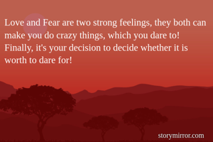 Love and Fear are two strong feelings, they both can make you do crazy things, which you dare to! Finally, it's your decision to decide whether it is worth to dare for!