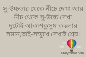 সু-উচ্চতার থেকে নীচে দেখা আর নীচ থেকে সু-উচ্চে দেখা
দুটোই আকাশকুসুম কল্পনার সমান,তাই-সম্মুখে দেখাই শ্রেয়৷