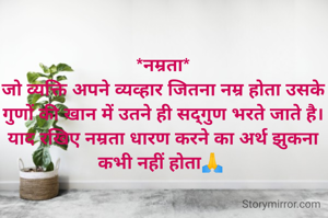 *नम्रता*
जो व्यक्ति अपने व्यव्हार जितना नम्र होता उसके गुणों की खान में उतने ही सद्गुण भरते जाते है। याद रखिए नम्रता धारण करने का अर्थ झुकना कभी नहीं होता🙏 