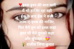 ❣इश्क हुस्न की बात चली
मैं भी हाजिर रहा वही
ईक के बाद ईक ने कही
नज्म-ए-इश्क की नाजिर,
फिर मैने तुम को इश्क कहा
हुस्न भी मैने तुमको कहा
और चुप रहा।।💝
   🌾राजीव जिया कुमार 
    सासाराम।