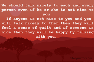 We should talk nicely to each and every person even if he or she is not nice to you.
 If anyone is not nice to you and you will talk nicely to them then they will feel a sense of guilt and if someone is nice then they will be happy by talking with you. 
