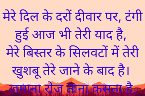 मेरे दिल के दरों दीवार पर, टंगी हुई आज भी तेरी याद है,
मेरे बिस्तर के सिलवटों में तेरी खुशबू तेरे जाने के बाद है।
ज़माना रोज ताना कसता है, तेरी जुदाई का मुझ पर,
वक्त रोज हसता है मेरी सराफत ए बेवसी देख कर,
पर सबको सचाई कहां पता है, मेरे पे क्या बिता है;
कल तक तो इश्क में सिर्फ मेरा रूह नाशाद था, मगर आज तो अकेलेपन से मेरी जिंदगी बर्बाद है।।
मेरे बिस्तर के सिलवटों में तेरी खुशबू तेरे जाने के बा