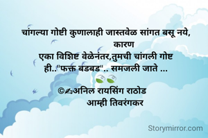 चांगल्या गोष्टी कुणालाही जास्तवेळ सांगत बसू नये,
              कारण
एका विशिष्ट वेळेनंतर,तुमची चांगली गोष्ट
ही.."फक्त बडबड".. समजली जाते ...
🍃🍃
©✍अनिल रायसिंग राठोड   
        आम्ही तिवरंगकर 
      