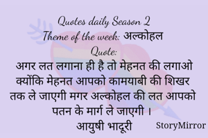 Quotes daily Season 2
Theme of the week: अल्कोहल
Quote:
अगर लत लगाना ही है तो मेहनत की लगाओ क्योंकि मेहनत आपको कामयाबी की शिखर तक ले जाएगी मगर अल्कोहल की लत आपको पतन के मार्ग ले जाएगी ।
आयुषी भादूरी