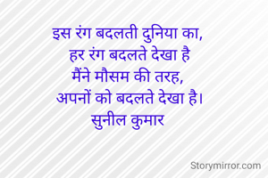 इस रंग बदलती दुनिया का, 
हर रंग बदलते देखा है
मैंने मौसम की तरह, 
अपनों को बदलते देखा है।
सुनील कुमार 
