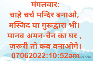 मंगलवार:
चाहे चर्च मन्दिर बनाओ, 
मस्जिद या गुरूद्वारा भी। 
मानव अमन-चैन का घर , 
ज़रूरी तो कब बनाओगे।
07062022:10:52am