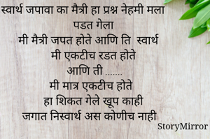 स्वार्थ जपावा का मैत्री हा प्रश्न नेहमी मला पडत गेला 
मी मैत्री जपत होते आणि ति  स्वार्थ
मी एकटीच रडत होते 
आणि ती .......
मी मात्र एकटीच होते 
हा शिकत गेले खूप काही 
जगात निस्वार्थ अस कोणीच नाही 
