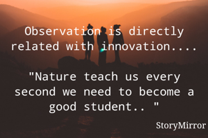 Observation is directly related with innovation.... 
"Nature teach us every second we need to become a good student.. "