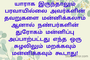யாராக இருந்தாலும் பரவாயில்லை அவர்களின் தவறுகளை மன்னிக்கலாம் ஆனால் நண்பர்களின் துரோகம் மன்னிப்பு அப்பாற்பட்டது எந்த ஒரு சுழலிலும் மறக்கவும் மன்னிக்கவும் கூடாது!