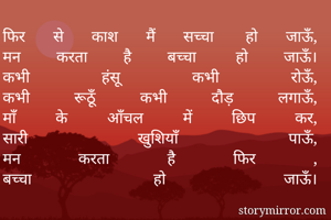 फिर से काश मैं सच्चा हो जाऊँ,
मन करता है बच्चा हो जाऊँ।
कभी हंसू कभी रोऊँ,
कभी रूठूँ कभी दौड़ लगाऊँ,
माँ के आँचल में छिप कर,
सारी खुशियाँ पाऊँ,
मन करता है फिर ,
बच्चा हो जाऊँ।